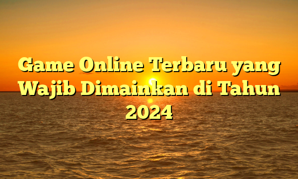 Game Online Terbaru yang Wajib Dimainkan di Tahun 2024