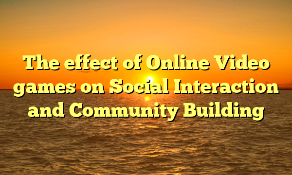 The effect of Online Video games on Social Interaction and Community Building