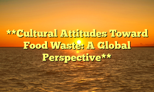 **Cultural Attitudes Toward Food Waste: A Global Perspective**