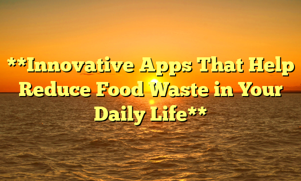 **Innovative Apps That Help Reduce Food Waste in Your Daily Life**