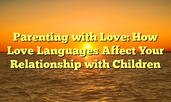 Parenting with Love: How Love Languages Affect Your Relationship with Children