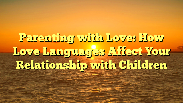 Parenting with Love: How Love Languages Affect Your Relationship with Children