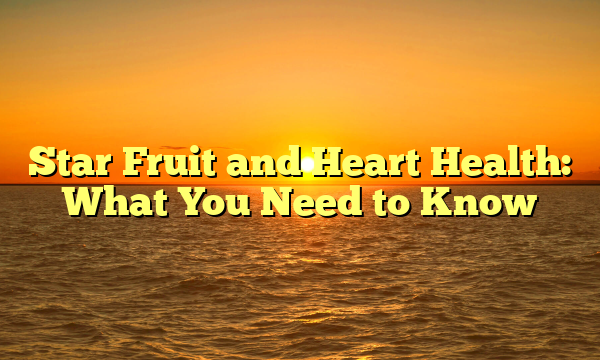 Star Fruit and Heart Health: What You Need to Know